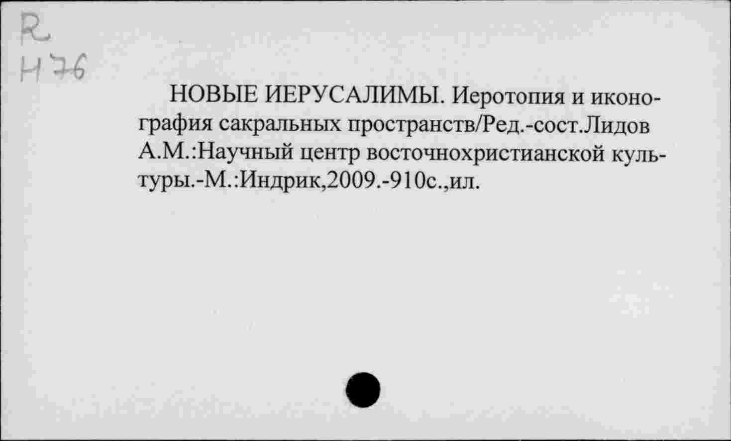 ﻿К-
ИХ
НОВЫЕ ИЕРУСАЛИМЫ. Иеротопия и иконография сакральных пространств/Ред.-сост.Лидов А.М.:Научный центр восточнохристианской куль-туры.-М. :Индрик,2009.-91 Ос.,ил.